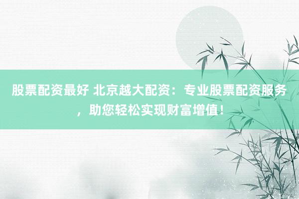 股票配资最好 北京越大配资:专业股票配资服务,助您轻松实现财富增值!