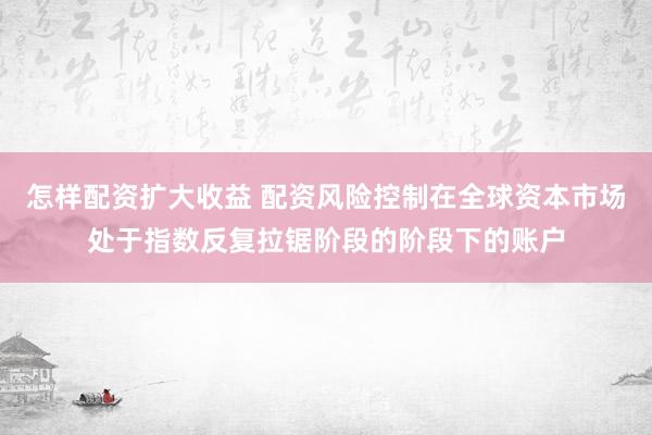 怎样配资扩大收益 配资风险控制在全球资本市场处于指数反复拉锯阶段的阶段下的账户