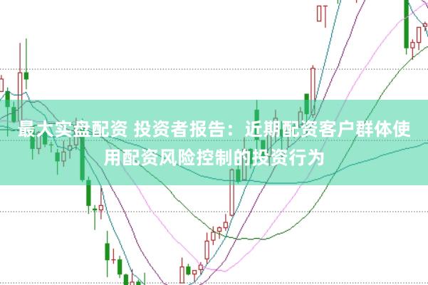 最大实盘配资 投资者报告：近期配资客户群体使用配资风险控制的投资行为