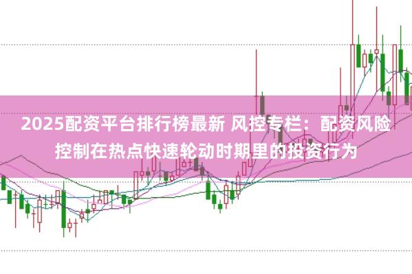 2025配资平台排行榜最新 风控专栏：配资风险控制在热点快速轮动时期里的投资行为