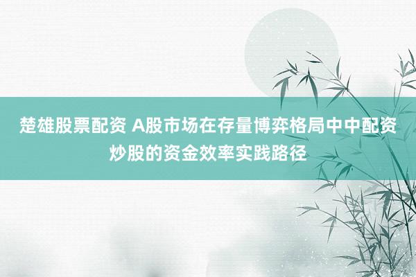 楚雄股票配资 A股市场在存量博弈格局中中配资炒股的资金效率实践路径