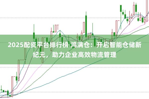 2025配资平台排行榜 鸿满仓：开启智能仓储新纪元，助力企业高效物流管理