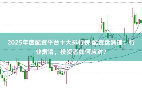 2025年度配资平台十大排行榜 配资盘清理：行业肃清，投资者如何应对？