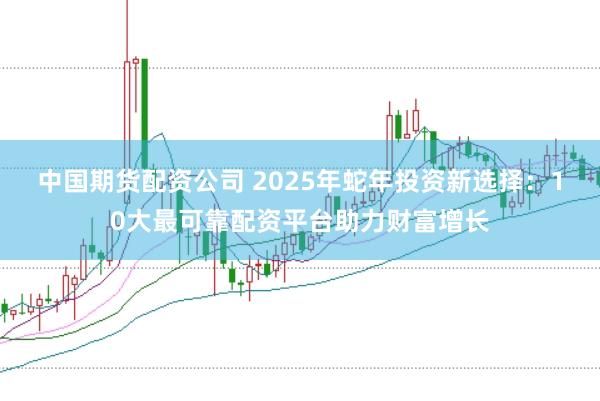 中国期货配资公司 2025年蛇年投资新选择：10大最可靠配资平台助力财富增长