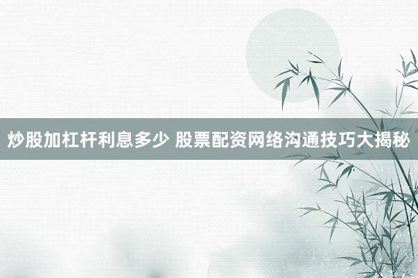 炒股加杠杆利息多少 股票配资网络沟通技巧大揭秘