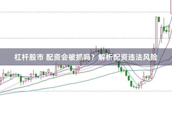杠杆股市 配资会被抓吗？解析配资违法风险