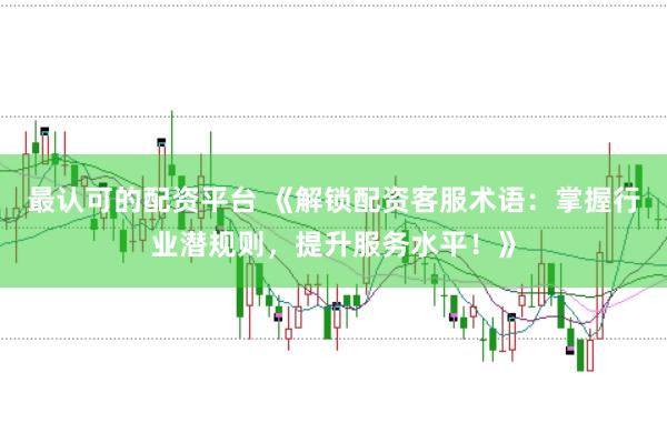 最认可的配资平台 《解锁配资客服术语：掌握行业潜规则，提升服务水平！》