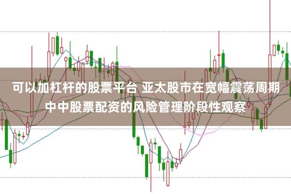 可以加杠杆的股票平台 亚太股市在宽幅震荡周期中中股票配资的风险管理阶段性观察