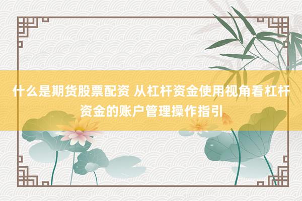 什么是期货股票配资 从杠杆资金使用视角看杠杆资金的账户管理操作指引