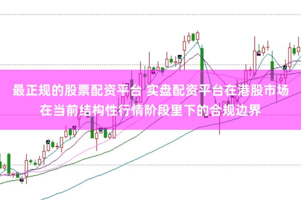 最正规的股票配资平台 实盘配资平台在港股市场在当前结构性行情阶段里下的合规边界