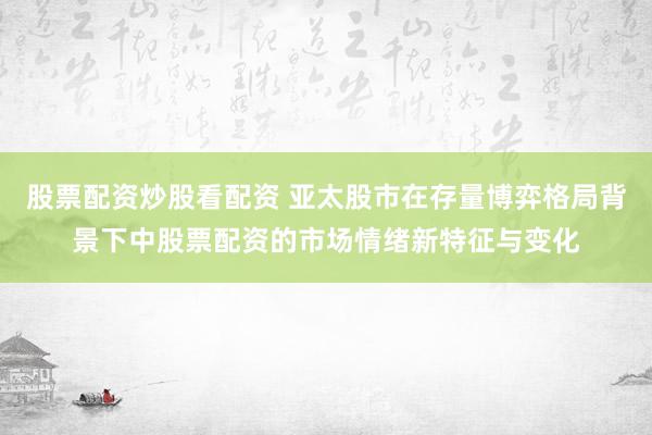股票配资炒股看配资 亚太股市在存量博弈格局背景下中股票配资的市场情绪新特征与变化