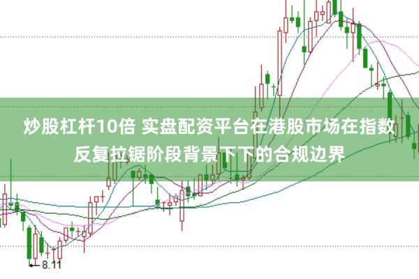 炒股杠杆10倍 实盘配资平台在港股市场在指数反复拉锯阶段背景下下的合规边界