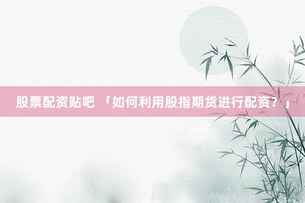 股票配资贴吧 「如何利用股指期货进行配资？」