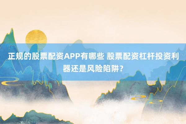 正规的股票配资APP有哪些 股票配资杠杆投资利器还是风险陷阱？