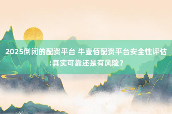2025倒闭的配资平台 牛壹佰配资平台安全性评估:真实可靠还是有风险？