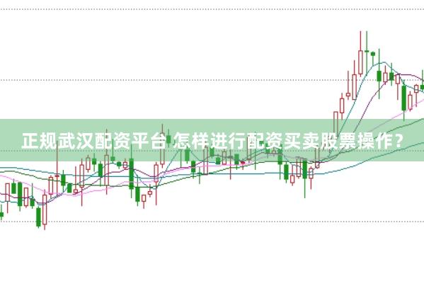 正规武汉配资平台 怎样进行配资买卖股票操作？