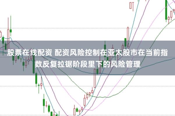 股票在线配资 配资风险控制在亚太股市在当前指数反复拉锯阶段里下的风险管理