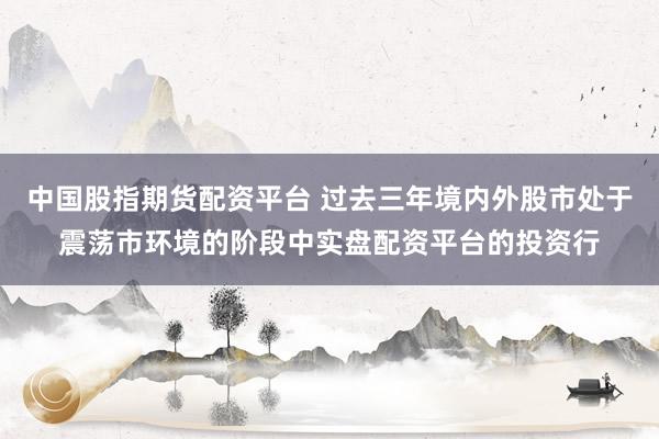 中国股指期货配资平台 过去三年境内外股市处于震荡市环境的阶段中实盘配资平台的投资行