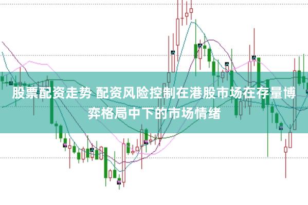 股票配资走势 配资风险控制在港股市场在存量博弈格局中下的市场情绪
