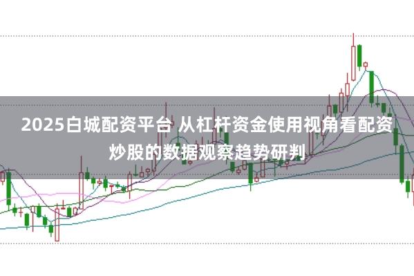 2025白城配资平台 从杠杆资金使用视角看配资炒股的数据观察趋势研判