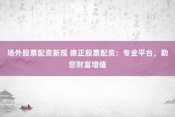 场外股票配资新规 德正股票配资：专业平台，助您财富增值