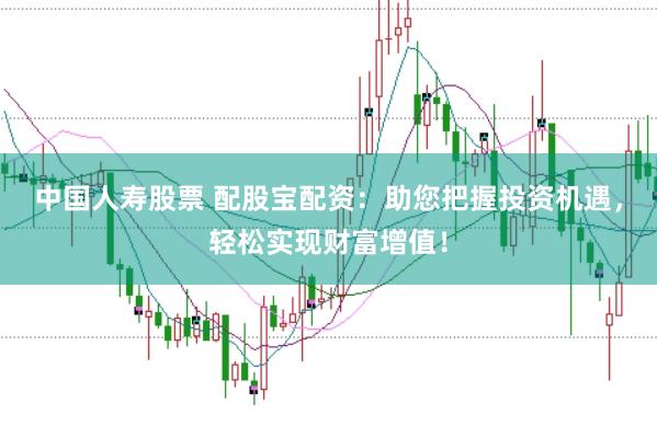 中国人寿股票 配股宝配资：助您把握投资机遇，轻松实现财富增值！